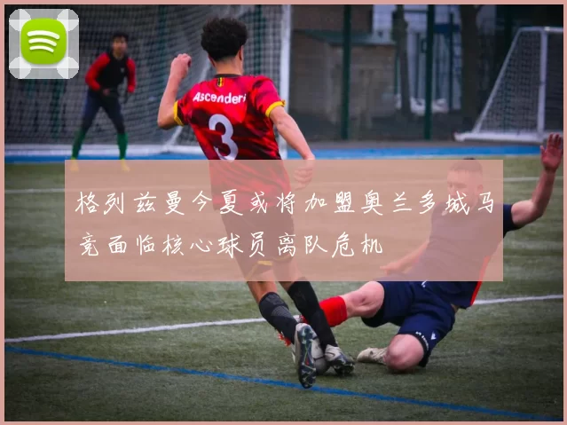 格列兹曼今夏或将加盟奥兰多城马竞面临核心球员离队危机
