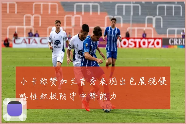 小卡称赞加兰首秀表现出色展现侵略性积极防守中锋能力