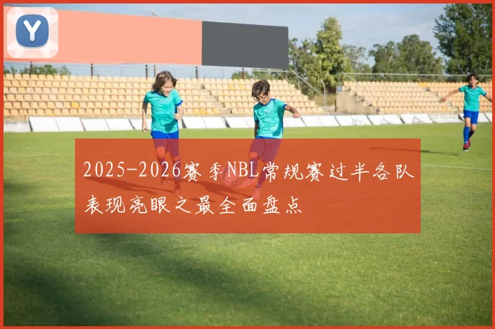 2025-2026赛季NBL常规赛过半各队表现亮眼之最全面盘点