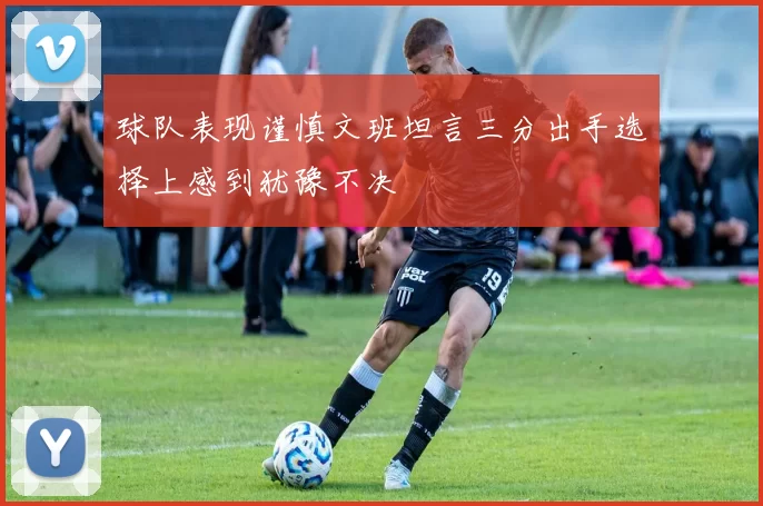 球队表现谨慎文班坦言三分出手选择上感到犹豫不决
