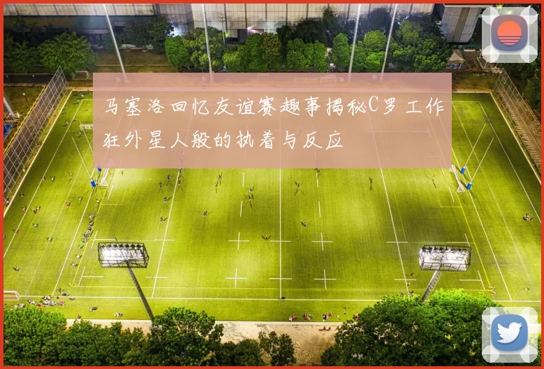 马塞洛回忆友谊赛趣事揭秘C罗工作狂外星人般的执着与反应