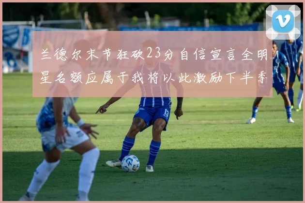 兰德尔末节狂砍23分自信宣言全明星名额应属于我将以此激励下半季表现