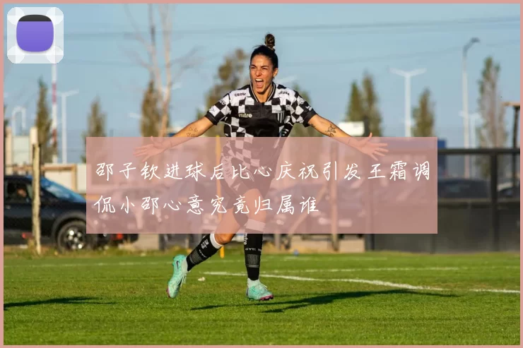 邵子钦进球后比心庆祝引发王霜调侃小邵心意究竟归属谁