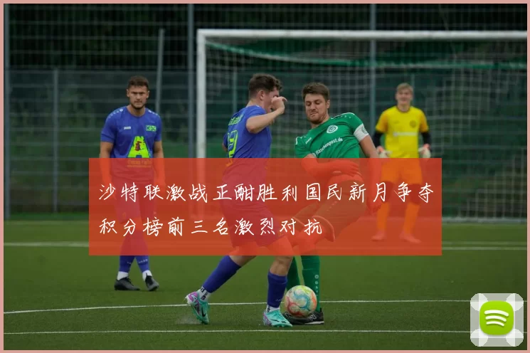 沙特联激战正酣胜利国民新月争夺积分榜前三名激烈对抗