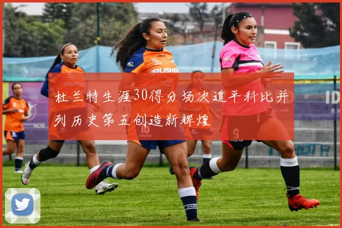 杜兰特生涯30得分场次追平科比并列历史第五创造新辉煌