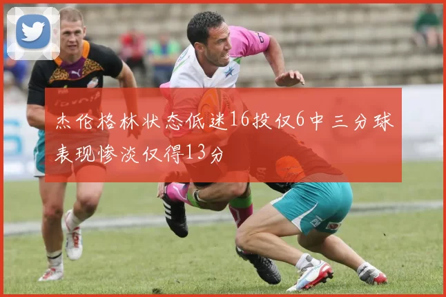 杰伦格林状态低迷16投仅6中三分球表现惨淡仅得13分