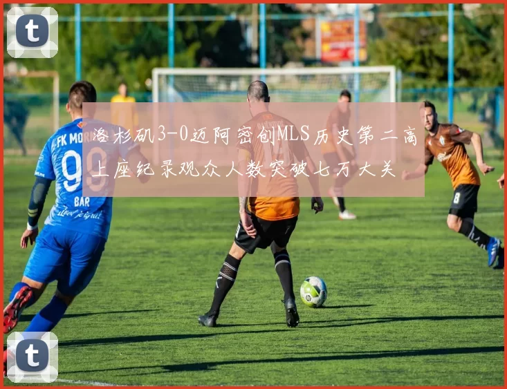 洛杉矶3-0迈阿密创MLS历史第二高上座纪录观众人数突破七万大关