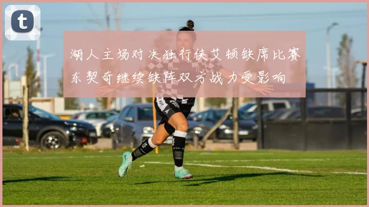 湖人主场对决独行侠艾顿缺席比赛东契奇继续缺阵双方战力受影响