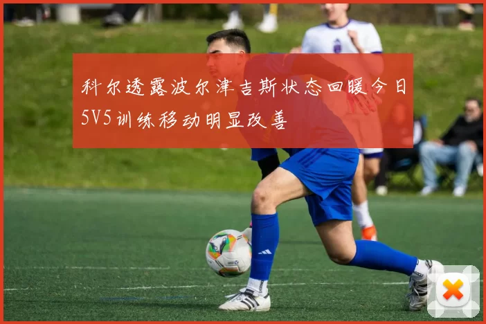 科尔透露波尔津吉斯状态回暖今日5V5训练移动明显改善