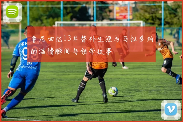 鲁尼回忆13年替补生涯与马拉多纳的温情瞬间与领带故事