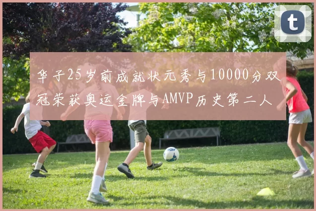 华子25岁前成就状元秀与10000分双冠荣获奥运金牌与AMVP历史第二人比肩老詹