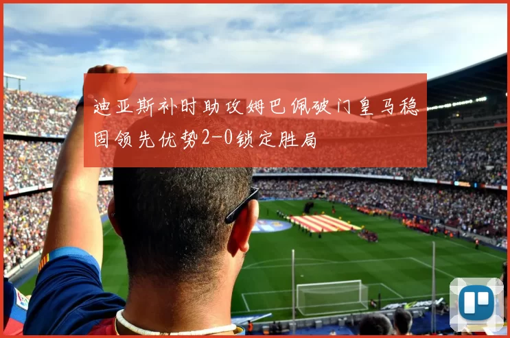 迪亚斯补时助攻姆巴佩破门皇马稳固领先优势2-0锁定胜局